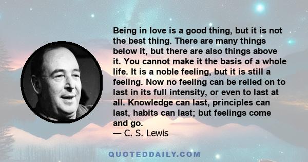 Being in love is a good thing, but it is not the best thing. There are many things below it, but there are also things above it. You cannot make it the basis of a whole life. It is a noble feeling, but it is still a