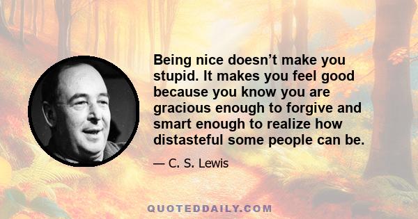 Being nice doesn’t make you stupid. It makes you feel good because you know you are gracious enough to forgive and smart enough to realize how distasteful some people can be.