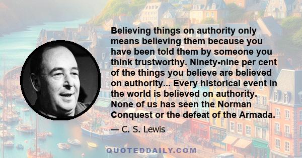 Believing things on authority only means believing them because you have been told them by someone you think trustworthy. Ninety-nine per cent of the things you believe are believed on authority... Every historical