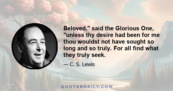 Beloved, said the Glorious One, unless thy desire had been for me thou wouldst not have sought so long and so truly. For all find what they truly seek.