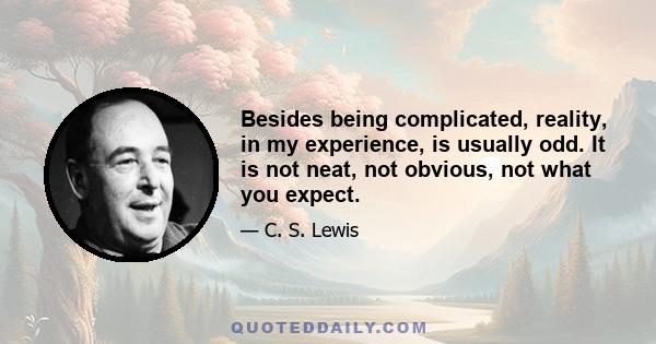 Besides being complicated, reality, in my experience, is usually odd. It is not neat, not obvious, not what you expect.