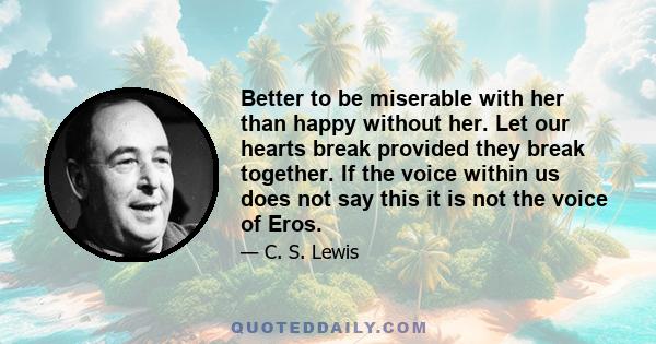 Better to be miserable with her than happy without her. Let our hearts break provided they break together. If the voice within us does not say this it is not the voice of Eros.