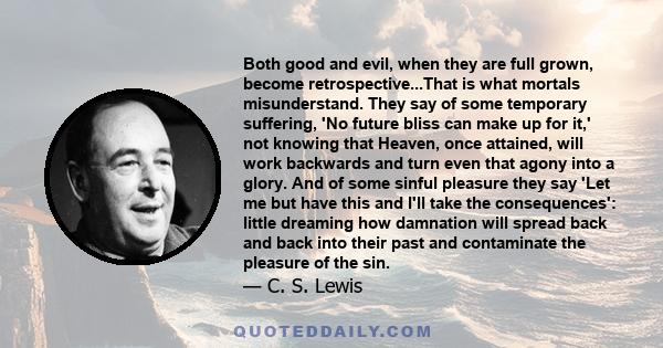 Both good and evil, when they are full grown, become retrospective...That is what mortals misunderstand. They say of some temporary suffering, 'No future bliss can make up for it,' not knowing that Heaven, once