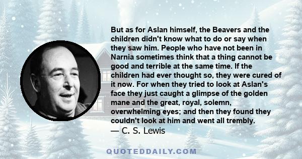 But as for Aslan himself, the Beavers and the children didn't know what to do or say when they saw him. People who have not been in Narnia sometimes think that a thing cannot be good and terrible at the same time. If