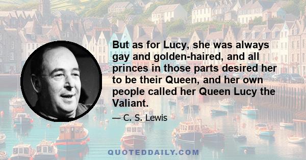 But as for Lucy, she was always gay and golden-haired, and all princes in those parts desired her to be their Queen, and her own people called her Queen Lucy the Valiant.