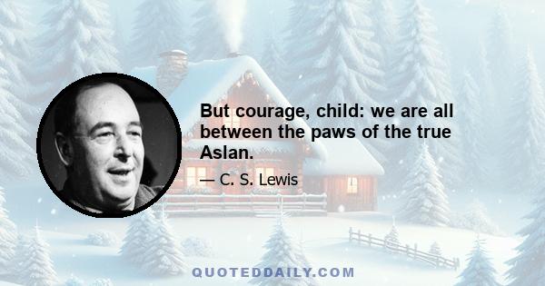 But courage, child: we are all between the paws of the true Aslan.