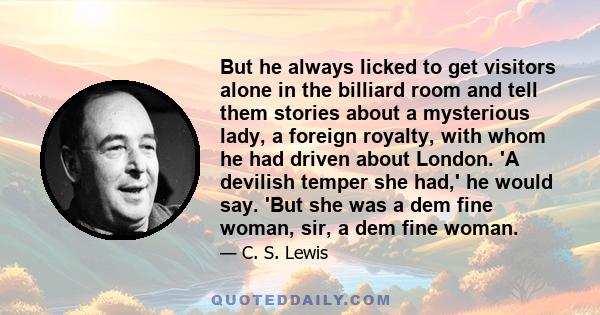 But he always licked to get visitors alone in the billiard room and tell them stories about a mysterious lady, a foreign royalty, with whom he had driven about London. 'A devilish temper she had,' he would say. 'But she 