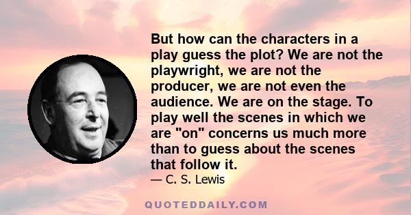 But how can the characters in a play guess the plot? We are not the playwright, we are not the producer, we are not even the audience. We are on the stage. To play well the scenes in which we are on concerns us much