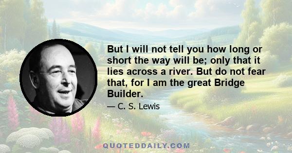 But I will not tell you how long or short the way will be; only that it lies across a river. But do not fear that, for I am the great Bridge Builder.