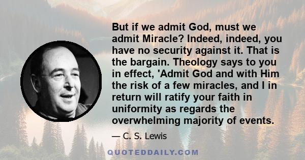 But if we admit God, must we admit Miracle? Indeed, indeed, you have no security against it. That is the bargain. Theology says to you in effect, 'Admit God and with Him the risk of a few miracles, and I in return will