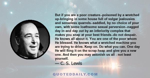 But if you are a poor creature--poisoned by a wretched up-bringing in some house full of vulgar jealousies and senseless quarrels--saddled, by no choice of your own, with some loathsome sexual perversion--nagged day in