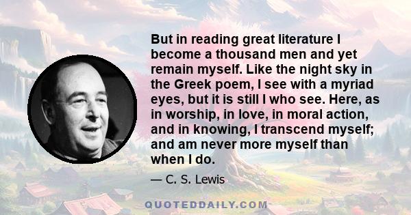 But in reading great literature I become a thousand men and yet remain myself. Like the night sky in the Greek poem, I see with a myriad eyes, but it is still I who see. Here, as in worship, in love, in moral action,