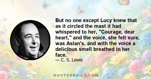 But no one except Lucy knew that as it circled the mast it had whispered to her, Courage, dear heart, and the voice, she felt sure, was Aslan's, and with the voice a delicious smell breathed in her face.