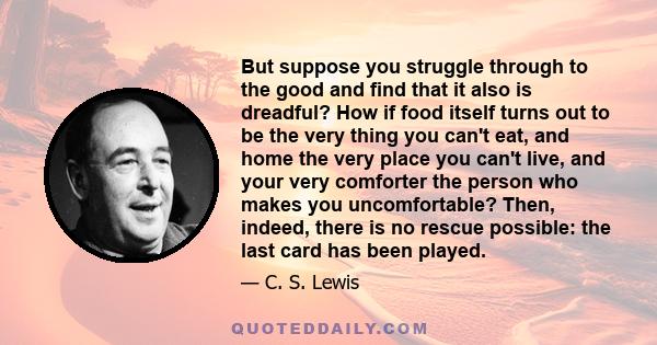 But suppose you struggle through to the good and find that it also is dreadful? How if food itself turns out to be the very thing you can't eat, and home the very place you can't live, and your very comforter the person 