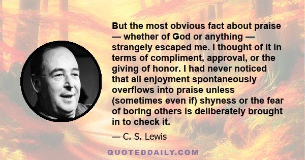 But the most obvious fact about praise — whether of God or anything — strangely escaped me. I thought of it in terms of compliment, approval, or the giving of honor. I had never noticed that all enjoyment spontaneously