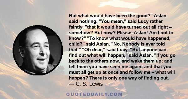 But what would have been the good? Aslan said nothing. You mean, said Lucy rather faintly, that it would have turned out all right – somehow? But how? Please, Aslan! Am I not to know? To know what would have happened,