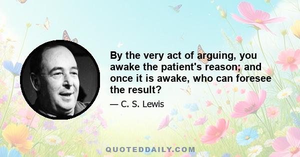 By the very act of arguing, you awake the patient's reason; and once it is awake, who can foresee the result?