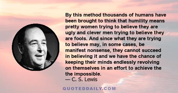 By this method thousands of humans have been brought to think that humility means pretty women trying to believe they are ugly and clever men trying to believe they are fools. And since what they are trying to believe