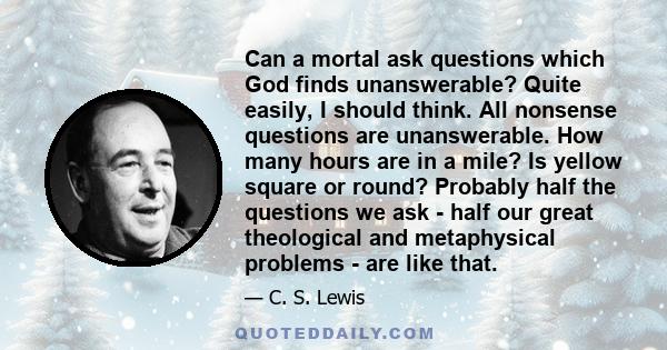 Can a mortal ask questions which God finds unanswerable? Quite easily, I should think. All nonsense questions are unanswerable. How many hours are in a mile? Is yellow square or round? Probably half the questions we ask 