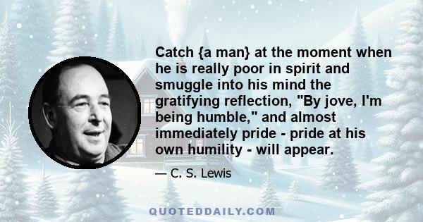 Catch {a man} at the moment when he is really poor in spirit and smuggle into his mind the gratifying reflection, By jove, I'm being humble, and almost immediately pride - pride at his own humility - will appear.