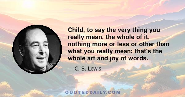 Child, to say the very thing you really mean, the whole of it, nothing more or less or other than what you really mean; that's the whole art and joy of words.