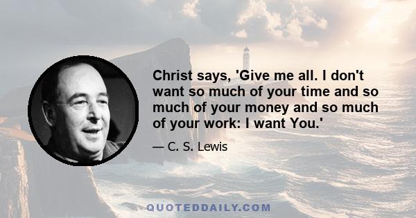 Christ says, 'Give me all. I don't want so much of your time and so much of your money and so much of your work: I want you....Hand over the whole natural self, all the desires which you think innocent as well as the