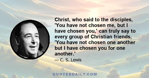 Christ, who said to the disciples, 'You have not chosen me, but I have chosen you,' can truly say to every group of Christian friends, 'You have not chosen one another but I have chosen you for one another.'