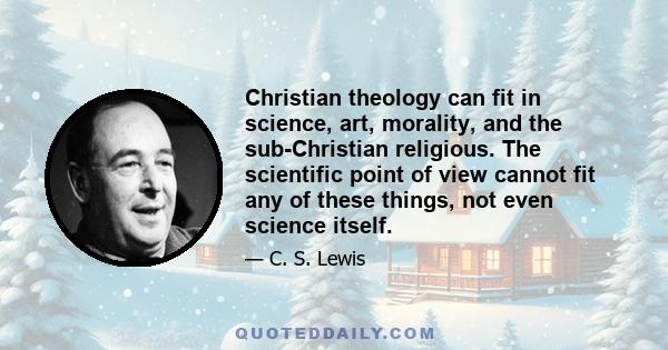 Christian theology can fit in science, art, morality, and the sub-Christian religious. The scientific point of view cannot fit any of these things, not even science itself.