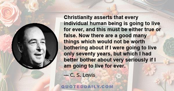 Christianity asserts that every individual human being is going to live for ever, and this must be either true or false. Now there are a good many things which would not be worth bothering about if I were going to live