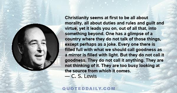 Christianity seems at first to be all about morality, all about duties and rules and guilt and virtue, yet it leads you on, out of all that, into something beyond. One has a glimpse of a country where they do not talk