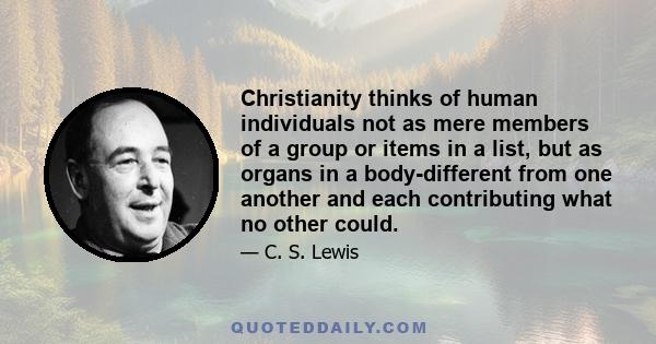 Christianity thinks of human individuals not as mere members of a group or items in a list, but as organs in a body-different from one another and each contributing what no other could.