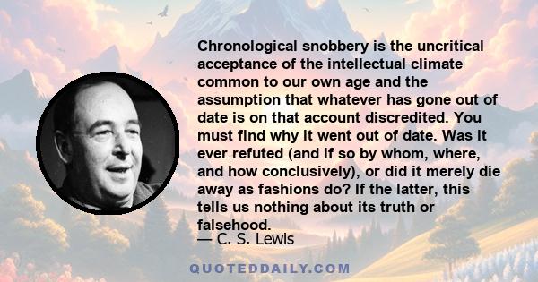 Chronological snobbery is the uncritical acceptance of the intellectual climate common to our own age and the assumption that whatever has gone out of date is on that account discredited. You must find why it went out