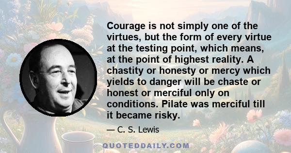 Courage is not simply one of the virtues, but the form of every virtue at the testing point, which means, at the point of highest reality. A chastity or honesty or mercy which yields to danger will be chaste or honest