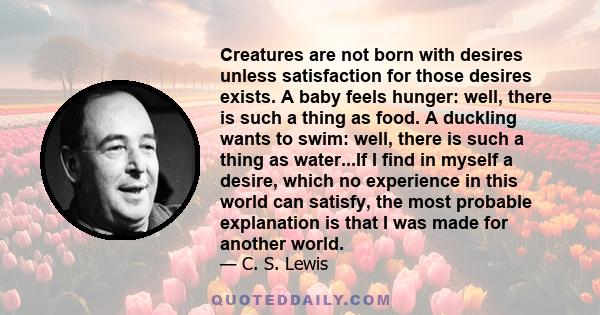 Creatures are not born with desires unless satisfaction for those desires exists. A baby feels hunger: well, there is such a thing as food. A duckling wants to swim: well, there is such a thing as water...If I find in