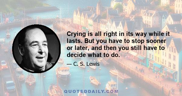 Crying is all right in its way while it lasts. But you have to stop sooner or later, and then you still have to decide what to do.