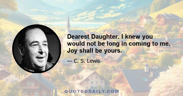 Dearest Daughter. I knew you would not be long in coming to me. Joy shall be yours.