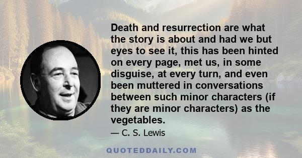 Death and resurrection are what the story is about and had we but eyes to see it, this has been hinted on every page, met us, in some disguise, at every turn, and even been muttered in conversations between such minor