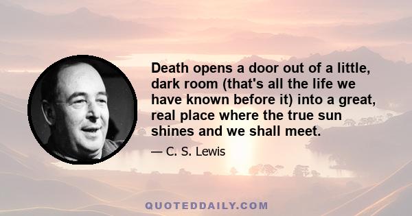 Death opens a door out of a little, dark room (that's all the life we have known before it) into a great, real place where the true sun shines and we shall meet.