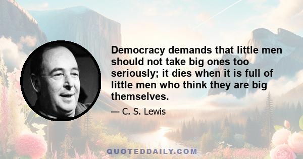 Democracy demands that little men should not take big ones too seriously; it dies when it is full of little men who think they are big themselves.