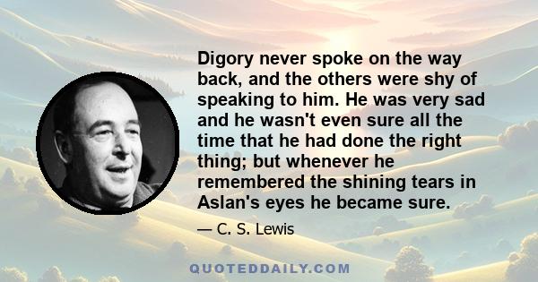 Digory never spoke on the way back, and the others were shy of speaking to him. He was very sad and he wasn't even sure all the time that he had done the right thing; but whenever he remembered the shining tears in