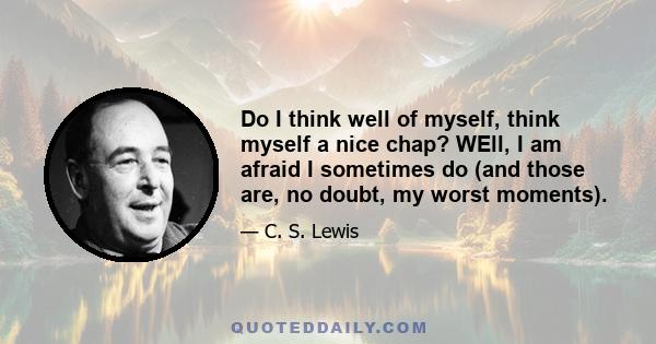 Do I think well of myself, think myself a nice chap? WEll, I am afraid I sometimes do (and those are, no doubt, my worst moments).