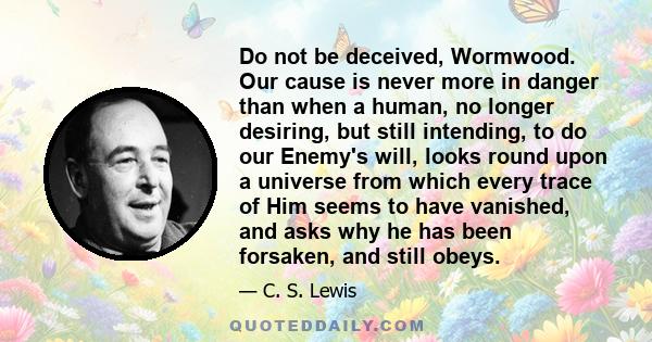 Do not be deceived, Wormwood. Our cause is never more in danger than when a human, no longer desiring, but still intending, to do our Enemy's will, looks round upon a universe from which every trace of Him seems to have 