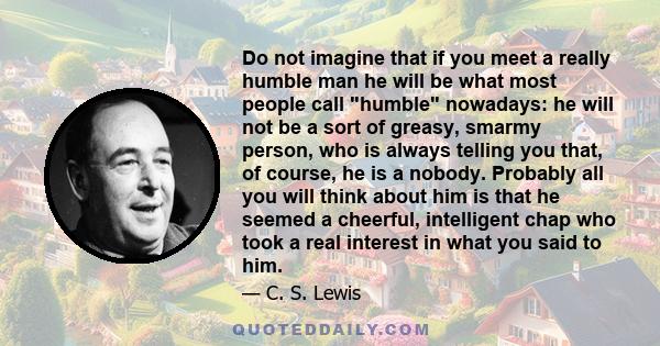 Do not imagine that if you meet a really humble man he will be what most people call humble nowadays: he will not be a sort of greasy, smarmy person, who is always telling you that, of course, he is a nobody. Probably