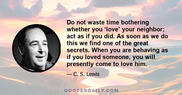 Do not waste time bothering whether you ‘love’ your neighbor; act as if you did. As soon as we do this we find one of the great secrets. When you are behaving as if you loved someone, you will presently come to love him.