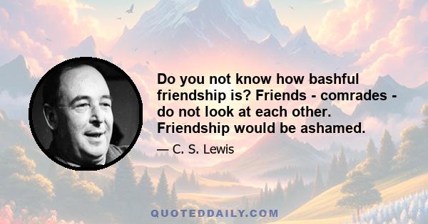 Do you not know how bashful friendship is? Friends - comrades - do not look at each other. Friendship would be ashamed.