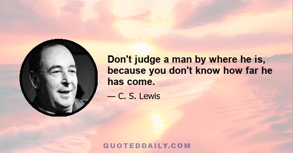 Don't judge a man by where he is, because you don't know how far he has come.