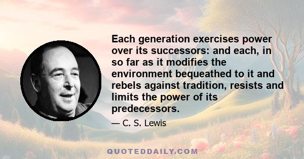 Each generation exercises power over its successors: and each, in so far as it modifies the environment bequeathed to it and rebels against tradition, resists and limits the power of its predecessors.