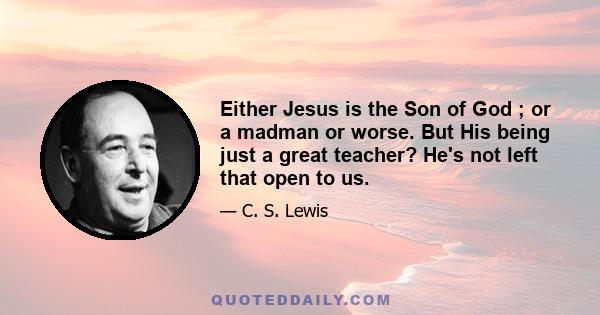 Either Jesus is the Son of God ; or a madman or worse. But His being just a great teacher? He's not left that open to us.