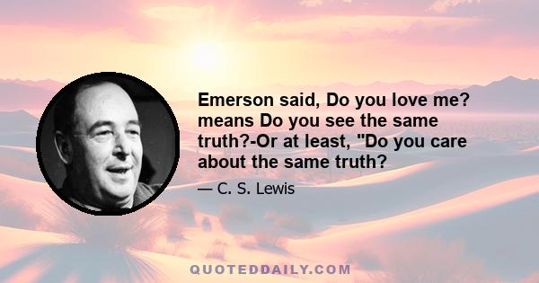 Emerson said, Do you love me? means Do you see the same truth?-Or at least, Do you care about the same truth?