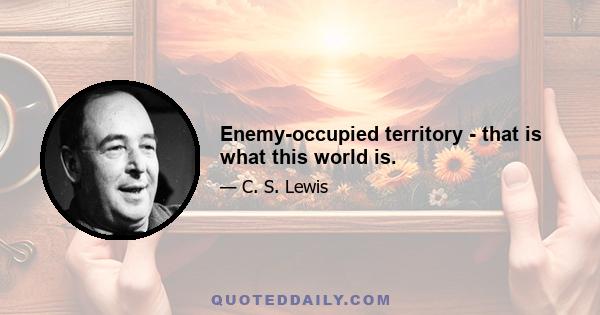 Enemy-occupied territory - that is what this world is.